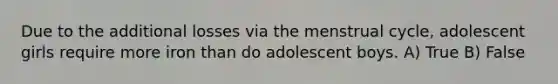 Due to the additional losses via the menstrual cycle, adolescent girls require more iron than do adolescent boys. A) True B) False