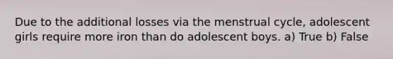 Due to the additional losses via the menstrual cycle, adolescent girls require more iron than do adolescent boys. a) True b) False