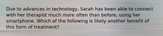 Due to advances in technology, Sarah has been able to connect with her therapist much more often than before, using her smartphone. Which of the following is likely another benefit of this form of treatment?