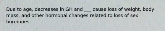 Due to age, decreases in GH and ___ cause loss of weight, body mass, and other hormonal changes related to loss of sex hormones.