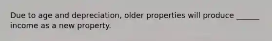 Due to age and depreciation, older properties will produce ______ income as a new property.