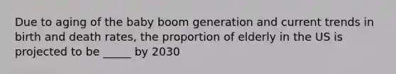 Due to aging of the baby boom generation and current trends in birth and death rates, the proportion of elderly in the US is projected to be _____ by 2030