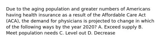 Due to the aging population and greater numbers of Americans having health insurance as a result of the Affordable Care Act (ACA), the demand for physicians is projected to change in which of the following ways by the year 2020? A. Exceed supply B. Meet population needs C. Level out D. Decrease