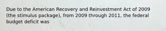 Due to the American Recovery and Reinvestment Act of 2009 (the stimulus package), from 2009 through 2011, the federal budget deficit was