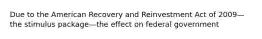 Due to the American Recovery and Reinvestment Act of 2009—the stimulus package—the effect on federal government