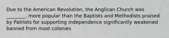 Due to the American Revolution, the Anglican Church was ________. more popular than the Baptists and Methodists praised by Patriots for supporting independence significantly weakened banned from most colonies