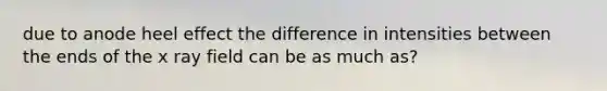 due to anode heel effect the difference in intensities between the ends of the x ray field can be as much as?