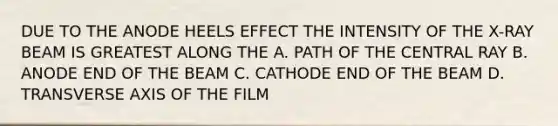 DUE TO THE ANODE HEELS EFFECT THE INTENSITY OF THE X-RAY BEAM IS GREATEST ALONG THE A. PATH OF THE CENTRAL RAY B. ANODE END OF THE BEAM C. CATHODE END OF THE BEAM D. TRANSVERSE AXIS OF THE FILM