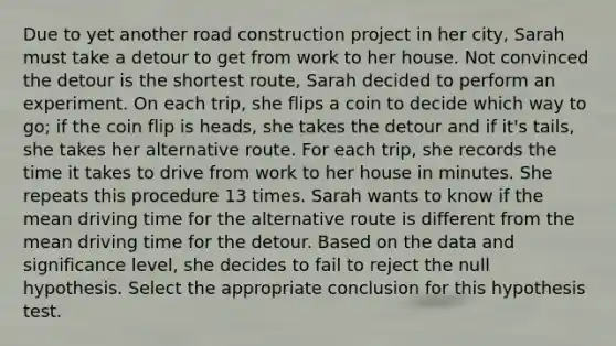 Due to yet another road construction project in her city, Sarah must take a detour to get from work to her house. Not convinced the detour is the shortest route, Sarah decided to perform an experiment. On each trip, she flips a coin to decide which way to go; if the coin flip is heads, she takes the detour and if it's tails, she takes her alternative route. For each trip, she records the time it takes to drive from work to her house in minutes. She repeats this procedure 13 times. Sarah wants to know if the mean driving time for the alternative route is different from the mean driving time for the detour. Based on the data and significance level, she decides to fail to reject the null hypothesis. Select the appropriate conclusion for this hypothesis test.