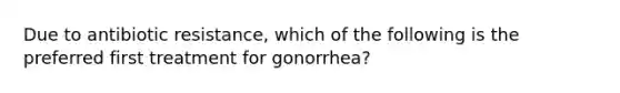 Due to antibiotic resistance, which of the following is the preferred first treatment for gonorrhea?