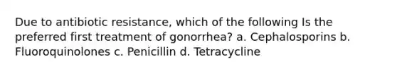 Due to antibiotic resistance, which of the following Is the preferred first treatment of gonorrhea? a. Cephalosporins b. Fluoroquinolones c. Penicillin d. Tetracycline