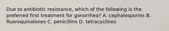 Due to antibiotic resistance, which of the following is the preferred first treatment for gonorrhea? A. cephalosporins B. fluoroquinolones C. penicillins D. tetracyclines