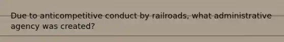 Due to anticompetitive conduct by railroads, what administrative agency was created?