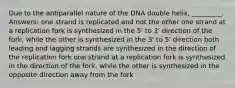 Due to the antiparallel nature of the DNA double helix, _________. Answers: one strand is replicated and not the other one strand at a replication fork is synthesized in the 5' to 3' direction of the fork, while the other is synthesized in the 3' to 5' direction both leading and lagging strands are synthesized in the direction of the replication fork one strand at a replication fork is synthesized in the direction of the fork, while the other is synthesized in the opposite direction away from the fork