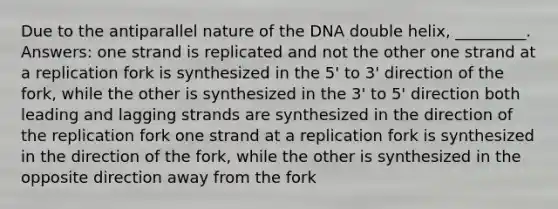 Due to the antiparallel nature of the DNA double helix, _________. Answers: one strand is replicated and not the other one strand at a replication fork is synthesized in the 5' to 3' direction of the fork, while the other is synthesized in the 3' to 5' direction both leading and lagging strands are synthesized in the direction of the replication fork one strand at a replication fork is synthesized in the direction of the fork, while the other is synthesized in the opposite direction away from the fork