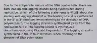 Due to the antiparallel nature of the DNA double helix, there are both leading and lagging strands being synthesized during replication. Which of the following statements is FALSE about the leading and lagging strands? a. The leading strand is synthesized in the 5' to 3' direction, when referring to the direction of DNA polymerase b. The lagging strand is synthesized away from the replication fork c. The lagging strand is synthesized discontinuously using Okazaki fragments d. The lagging strand is synthesized in the 3' to 5' direction, when referring to the direction of DNA polymerase