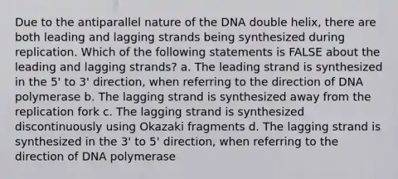 Due to the antiparallel nature of the DNA double helix, there are both leading and lagging strands being synthesized during replication. Which of the following statements is FALSE about the leading and lagging strands? a. The leading strand is synthesized in the 5' to 3' direction, when referring to the direction of DNA polymerase b. The lagging strand is synthesized away from the replication fork c. The lagging strand is synthesized discontinuously using Okazaki fragments d. The lagging strand is synthesized in the 3' to 5' direction, when referring to the direction of DNA polymerase