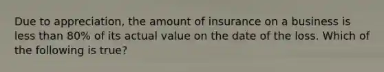 Due to appreciation, the amount of insurance on a business is less than 80% of its actual value on the date of the loss. Which of the following is true?