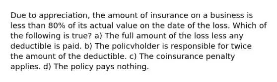 Due to appreciation, the amount of insurance on a business is less than 80% of its actual value on the date of the loss. Which of the following is true? a) The full amount of the loss less any deductible is paid. b) The policvholder is responsible for twice the amount of the deductible. c) The coinsurance penalty applies. d) The policy pays nothing.