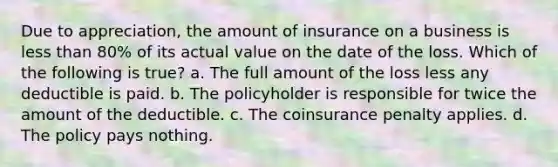 Due to appreciation, the amount of insurance on a business is less than 80% of its actual value on the date of the loss. Which of the following is true? a. The full amount of the loss less any deductible is paid. b. The policyholder is responsible for twice the amount of the deductible. c. The coinsurance penalty applies. d. The policy pays nothing.