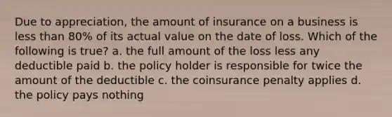 Due to appreciation, the amount of insurance on a business is less than 80% of its actual value on the date of loss. Which of the following is true? a. the full amount of the loss less any deductible paid b. the policy holder is responsible for twice the amount of the deductible c. the coinsurance penalty applies d. the policy pays nothing