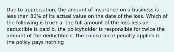 Due to appreciation, the amount of insurance on a business is less than 80% of its actual value on the date of the loss. Which of the following is true? a. the full amount of the loss less an deductible is paid b. the policyholder is responsible for twice the amount of the deductible c. the coinsurance penalty applies d. the policy pays nothing