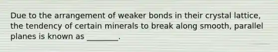 Due to the arrangement of weaker bonds in their crystal lattice, the tendency of certain minerals to break along smooth, parallel planes is known as ________.