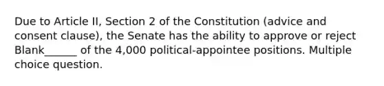 Due to Article II, Section 2 of the Constitution (advice and consent clause), the Senate has the ability to approve or reject Blank______ of the 4,000 political-appointee positions. Multiple choice question.