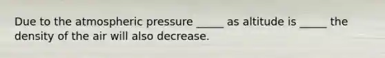 Due to the atmospheric pressure _____ as altitude is _____ the density of the air will also decrease.