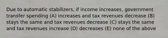 Due to automatic stabilizers, if income increases, government transfer spending (A) increases and tax revenues decrease (B) stays the same and tax revenues decrease (C) stays the same and tax revenues increase (D) decreases (E) none of the above