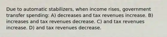 Due to automatic stabilizers, when income rises, government transfer spending: A) decreases and tax revenues increase. B) increases and tax revenues decrease. C) and tax revenues increase. D) and tax revenues decrease.