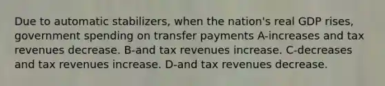 Due to automatic stabilizers, when the nation's real GDP rises, government spending on transfer payments A-increases and tax revenues decrease. B-and tax revenues increase. C-decreases and tax revenues increase. D-and tax revenues decrease.