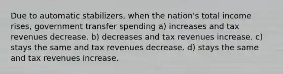 Due to automatic stabilizers, when the nation's total income rises, government transfer spending a) increases and tax revenues decrease. b) decreases and tax revenues increase. c) stays the same and tax revenues decrease. d) stays the same and tax revenues increase.