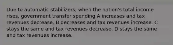 Due to automatic stabilizers, when the nation's total income rises, government transfer spending A increases and tax revenues decrease. B decreases and tax revenues increase. C stays the same and tax revenues decrease. D stays the same and tax revenues increase.