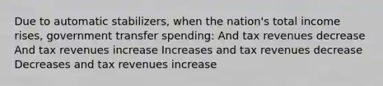 Due to automatic stabilizers, when the nation's total income rises, government transfer spending: And tax revenues decrease And tax revenues increase Increases and tax revenues decrease Decreases and tax revenues increase