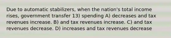 Due to automatic stabilizers, when the nation's total income rises, government transfer 13) spending A) decreases and tax revenues increase. B) and tax revenues increase. C) and tax revenues decrease. D) increases and tax revenues decrease