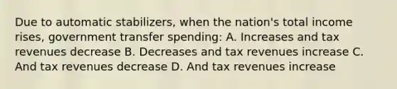 Due to automatic stabilizers, when the nation's total income rises, government transfer spending: A. Increases and tax revenues decrease B. Decreases and tax revenues increase C. And tax revenues decrease D. And tax revenues increase