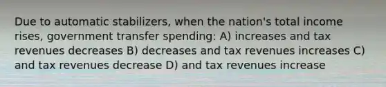 Due to automatic stabilizers, when the nation's total income rises, government transfer spending: A) increases and tax revenues decreases B) decreases and tax revenues increases C) and tax revenues decrease D) and tax revenues increase