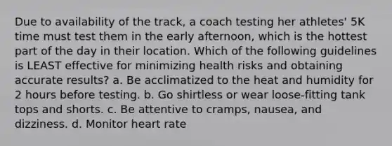 Due to availability of the track, a coach testing her athletes' 5K time must test them in the early afternoon, which is the hottest part of the day in their location. Which of the following guidelines is LEAST effective for minimizing health risks and obtaining accurate results? a. Be acclimatized to the heat and humidity for 2 hours before testing. b. Go shirtless or wear loose-fitting tank tops and shorts. c. Be attentive to cramps, nausea, and dizziness. d. Monitor heart rate