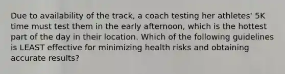 Due to availability of the track, a coach testing her athletes' 5K time must test them in the early afternoon, which is the hottest part of the day in their location. Which of the following guidelines is LEAST effective for minimizing health risks and obtaining accurate results?