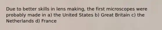 Due to better skills in lens making, the first microscopes were probably made in a) the United States b) Great Britain c) the Netherlands d) France