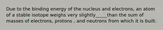 Due to the binding energy of the nucleus and electrons, an atom of a stable isotope weighs very slightly_____than the sum of masses of electrons, protons , and neutrons from which it is built.