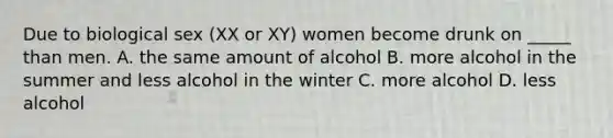 Due to biological sex (XX or XY) women become drunk on _____ than men. A. the same amount of alcohol B. more alcohol in the summer and less alcohol in the winter C. more alcohol D. less alcohol