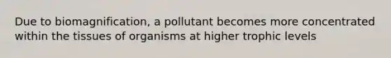 Due to biomagnification, a pollutant becomes more concentrated within the tissues of organisms at higher trophic levels