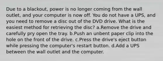 Due to a blackout, power is no longer coming from the wall outlet, and your computer is now off. You do not have a UPS, and you need to remove a disc out of the DVD drive. What is the easiest method for retrieving the disc? a.Remove the drive and carefully pry open the tray. b.Push an unbent paper clip into the hole on the front of the drive. c.Press the drive's eject button while pressing the computer's restart button. d.Add a UPS between the wall outlet and the computer.