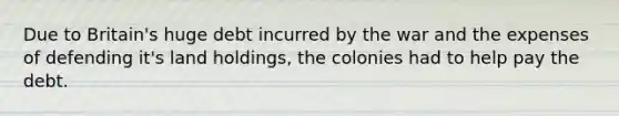 Due to Britain's huge debt incurred by the war and the expenses of defending it's land holdings, the colonies had to help pay the debt.