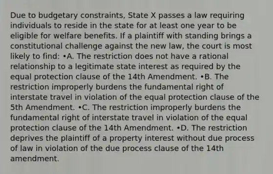 Due to budgetary constraints, State X passes a law requiring individuals to reside in the state for at least one year to be eligible for welfare benefits. If a plaintiff with standing brings a constitutional challenge against the new law, the court is most likely to find: •A. The restriction does not have a rational relationship to a legitimate state interest as required by the equal protection clause of the 14th Amendment. •B. The restriction improperly burdens the fundamental right of interstate travel in violation of the equal protection clause of the 5th Amendment. •C. The restriction improperly burdens the fundamental right of interstate travel in violation of the equal protection clause of the 14th Amendment. •D. The restriction deprives the plaintiff of a property interest without due process of law in violation of the due process clause of the 14th amendment.