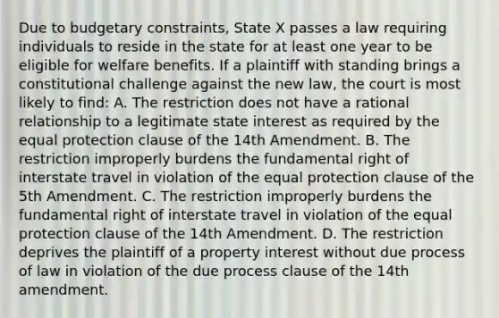 Due to budgetary constraints, State X passes a law requiring individuals to reside in the state for at least one year to be eligible for welfare benefits. If a plaintiff with standing brings a constitutional challenge against the new law, the court is most likely to find: A. The restriction does not have a rational relationship to a legitimate state interest as required by the equal protection clause of the 14th Amendment. B. The restriction improperly burdens the fundamental right of interstate travel in violation of the equal protection clause of the 5th Amendment. C. The restriction improperly burdens the fundamental right of interstate travel in violation of the equal protection clause of the 14th Amendment. D. The restriction deprives the plaintiff of a property interest without due process of law in violation of the due process clause of the 14th amendment.