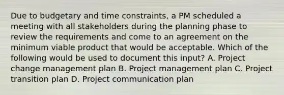 Due to budgetary and time constraints, a PM scheduled a meeting with all stakeholders during the planning phase to review the requirements and come to an agreement on the minimum viable product that would be acceptable. Which of the following would be used to document this input? A. Project change management plan B. Project management plan C. Project transition plan D. Project communication plan