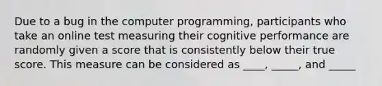 Due to a bug in the computer programming, participants who take an online test measuring their cognitive performance are randomly given a score that is consistently below their true score. This measure can be considered as ____, _____, and _____